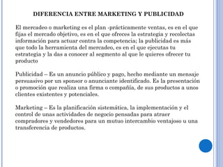 DIFERENCIA ENTRE MARKETING Y PUBLICIDAD
El mercadeo o marketing es el plan -prácticamente ventas, es en el que
fijas el mercado objetivo, es en el que ofreces la estrategia y recolectas
información para actuar contra la competencia; la publicidad es más
que todo la herramienta del mercadeo, es en el que ejecutas tu
estrategia y la das a conocer al segmento al que le quieres ofrecer tu
producto
Publicidad – Es un anuncio público y pago, hecho mediante un mensaje
persuasivo por un sponsor o anunciante identificado. Es la presentación
o promoción que realiza una firma o compañía, de sus productos a unos
clientes existentes y potenciales.
Marketing – Es la planificación sistemática, la implementación y el
control de unas actividades de negocio pensadas para atraer
compradores y vendedores para un mutuo intercambio ventajoso u una
transferencia de productos.
 