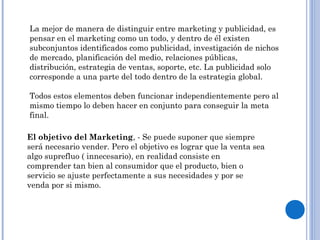 La mejor de manera de distinguir entre marketing y publicidad, es
pensar en el marketing como un todo, y dentro de él existen
subconjuntos identificados como publicidad, investigación de nichos
de mercado, planificación del medio, relaciones públicas,
distribución, estrategia de ventas, soporte, etc. La publicidad solo
corresponde a una parte del todo dentro de la estrategia global.
Todos estos elementos deben funcionar independientemente pero al
mismo tiempo lo deben hacer en conjunto para conseguir la meta
final.
El objetivo del Marketing, - Se puede suponer que siempre
será necesario vender. Pero el objetivo es lograr que la venta sea
algo suprefluo ( innecesario), en realidad consiste en
comprender tan bien al consumidor que el producto, bien o
servicio se ajuste perfectamente a sus necesidades y por se
venda por si mismo.
 