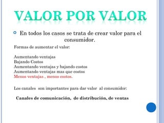  En todos los casos se trata de crear valor para el
consumidor.
Formas de aumentar el valor:
Aumentando ventajas
Bajando Costos
Aumentando ventajas y bajando costos
Aumentando ventajas mas que costos
Menos ventajas , menos costos.
Los canales son importantes para dar valor al consumidor:
Canales de comunicación, de distribución, de ventas
 
