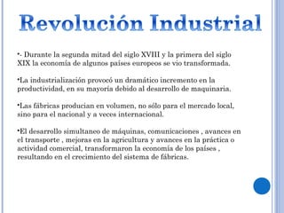 - Durante la segunda mitad del siglo XVIII y la primera del siglo
XIX la economía de algunos países europeos se vio transformada.
La industrialización provocó un dramático incremento en la
productividad, en su mayoría debido al desarrollo de maquinaria.
Las fábricas producian en volumen, no sólo para el mercado local,
sino para el nacional y a veces internacional.
El desarrollo simultaneo de máquinas, comunicaciones , avances en
el transporte , mejoras en la agricultura y avances en la práctica o
actividad comercial, transformaron la economía de los países ,
resultando en el crecimiento del sistema de fábricas.
 