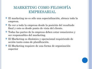 MARKETING COMO FILOSOFÍA
EMPRESARIAL
 El marketing no es sólo una especialización, abraca toda la
empresa.
 Es ver a toda la empresa desde la posición del resultado
final y esto es desde punto de vista del cliente.
 Todas las partes de la empresa deben estar conscientes y
ser responsables del marketing.
 El Marketing es dinámico y operacional requiriendo de
acción tanto como de planificación.
 El Marketing requiere de una forma de organización
superior
 
