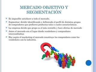 MERCADO OBJETIVO Y
SEGMENTACIÓN
 Es imposible satisfacer a todo el mercado.
 Segmentar: dividir identificando y definiendo el perfil de distintos grupos
de compradores que prefieren productos tales o cuales características.
 La empresa decide que grupo es el más rentable y hace ofertas de mercado
 Antes el mercado era el lugar donde vendedores y compradores
intercambiaban
 Hoy según el marketing el mercado constituye los compradores como los
vendedores son la industria.
 