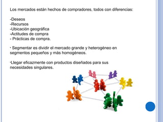 Los mercados están hechos de compradores, todos con diferencias:
-Deseos
-Recursos
-Ubicación geográfica
-Actitudes de compra
- Prácticas de compra.
• Segmentar es dividir el mercado grande y heterogéneo en
segmentos pequeños y más homogéneos.
•Llegar eficazmente con productos diseñados para sus
necesidades singulares.
 