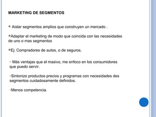 MARKETING DE SEGMENTOS
 Aislar segmentos amplios que construyen un mercado .
Adaptar el marketing de modo que coincida con las necesidades
de uno o mas segmentos
Ej: Compradores de autos, o de seguros.
o Más ventajas que el masivo, me enfoco en los consumidores
que puedo servir.
oSintonizo productos precios y programas con necesidades des
segmentos cuidadosamente definidos.
oMenos competencia.
 
