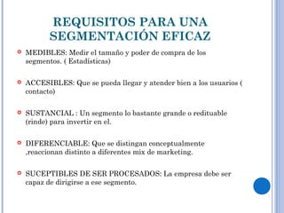REQUISITOS PARA UNA
SEGMENTACIÓN EFICAZ
 MEDIBLES: Medir el tamaño y poder de compra de los
segmentos. ( Estadísticas)
 ACCESIBLES: Que se pueda llegar y atender bien a los usuarios (
contacto)
 SUSTANCIAL : Un segmento lo bastante grande o redituable
(rinde) para invertir en el.
 DIFERENCIABLE: Que se distingan conceptualmente
,reaccionan distinto a diferentes mix de marketing.
 SUCEPTIBLES DE SER PROCESADOS: La empresa debe ser
capaz de dirigirse a ese segmento.
 