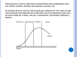 Este producto o servicio debe tener características bien establecidas como
son colores, tamaño, duración del producto o servicio, etc.
El producto tiene un ciclo de vida al igual que cualquier ser vivo, pero en este
caso particular esto depende del consumidor y de la competencia. Este ciclo
de vida cumple por 4 fases, que son: Lanzamiento, Crecimiento, Madurez y
Declive.
 