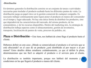 -Distribución
En términos generales la distribución consiste en un conjunto de tareas o actividades
necesarias para trasladar el producto acabado hasta los diferentes puntos de venta. La
distribución juega un papel clave en la gestión comercial de cualquier compañía. Es
necesario trabajar continuamente para lograr poner el producto en manos del consumidor
en el tiempo y lugar adecuado. No hay una única forma de distribuir los productos, sino
que dependerá de las características del mercado, del mismo producto, de los
consumidores, y de los recursos disponibles. Dentro del marketing mix, la estrategia de
distribución trabaja aspectos como el almacenamiento, gestión de inventarios,
transporte, localización de puntos de venta, procesos de pedidos, etc.
 
Plaza o Distribución - Este ítem, nos hablará de cómo llega el producto hasta el
cliente.
Debemos definir en este caso: ¿Dónde se comercializará el producto o el servicio que se
está ofreciendo? en el caso de un producto ¿será distribuido al por mayor o al por
menor? Estos detalles deben estudiarse cuidadosamente, ya que al definir la plaza,
determinaremos que tan fácil es adquirir el producto o el servicio para el cliente.
La distribución es también importante, porque nos hablará del momento y las
condiciones en las que llegará el producto a manos del cliente.
 
