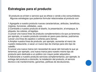 Estrategias para el producto
El producto es el bien o servicio que se ofrece o vende a los consumidores.
Algunas estrategias que podemos formular relacionadas al producto son:
1.Agregarle a nuestro producto nuevas características, atributos, beneficios,
mejoras, funciones, utilidades, usos.
2.Cambiarle a nuestro producto el diseño, la presentación, el empaque, la
etiqueta, los colores, el logotipo.
3.Lanzar una nueva línea de producto complementaria a la que ya tenemos;
por ejemplo, si nuestro producto consiste en jeans para damas, podríamos
Lanzar una línea de zapatos o carteras para damas.
4.Ampliar nuestra línea de producto; por ejemplo, aumentar el menú de
nuestro restaurante, o sacar un nuevo tipo de champú para otro tipo de
cabello.
5.Lanzar una nueva marca (sin necesidad de sacar del mercado la que ya
tenemos); por ejemplo, una nueva marca para nuestro mismo tipo de
producto pero dedicada a un público con mayor poder adquisitivo.
6.Adicionarle a nuestro producto servicios complementarios; por ejemplo, la
entrega del producto a domicilio, la instalación del producto, el servicio
técnico o de mantenimiento, garantías, políticas de devoluciones.
 