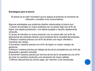 Estrategias para el precio
El precio es el valor monetario que le asigna al producto al momento de
ofrecerlo o venderlo a los consumidores.
Algunas estrategias que podemos diseñar relacionadas al precio son:
1.Lanzar al mercado un nuevo producto con un precio bajo con el fin de
lograr una rápida penetración, una rápida acogida o hacerlo rápidamente
conocido.
2.Lanzar al mercado un nuevo producto con un precio alto con el fin de
aprovechar las compras hechas como producto de la novedad del producto.
3.Reducir nuestros precios con el fin de atraer una mayor clientela o
incentivar las ventas.
4.Aumentar nuestros precios con el fin de lograr un mayor margen de
ganancia.
5.Reducir nuestros precios por debajo de los de la competencia con el fin de
bloquearla y ganarle mercado.
6.Aumentar nuestros precios por encima de los de la competencia con el fin
de crear en nuestros productos una sensación de mayor calidad.
7.Ofrecer descuentos por pronto pago, por volumen o por temporada.
 