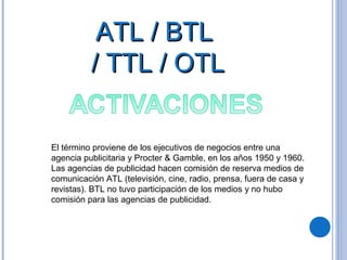 ATL / BTLATL / BTL
/ TTL / OTL/ TTL / OTL
El término proviene de los ejecutivos de negocios entre una
agencia publicitaria y Procter & Gamble, en los años 1950 y 1960.
Las agencias de publicidad hacen comisión de reserva medios de
comunicación ATL (televisión, cine, radio, prensa, fuera de casa y
revistas). BTL no tuvo participación de los medios y no hubo
comisión para las agencias de publicidad.
 