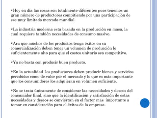 Hoy en día las cosas son totalmente diferentes pues tenemos un
gran número de productores compitiendo por una participación de
ese muy limitado mercado mundial.
La industria moderna esta basada en la producción en masa, la
cual requiere también necesidades de consumo masivo.
Ara que muchos de los productos tenga éxitos en su
comercialización deben tener un volumen de producción lo
suficientemente alto para que el costeo unitario sea competitivo.
Ya no basta con producir buen producto.
En la actualidad los productores deben producir bienes y servicios
percibidos como de valor por el mercado y lo que es más importante
que los consumidores los adquieran en volumen suficiente.
No se trata únicamente de considerar las necesidades y deseos del
consumidor final, sino que la identificación y satisfacción de estas
necesidades y deseos se conviertan en el factor mas importante a
tomar en consideración para el éxitos de la empresa.
 