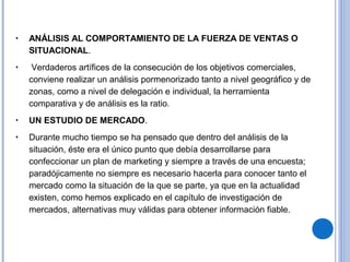 • ANÁLISIS AL COMPORTAMIENTO DE LA FUERZA DE VENTAS O
SITUACIONAL.
• Verdaderos artífices de la consecución de los objetivos comerciales,
conviene realizar un análisis pormenorizado tanto a nivel geográfico y de
zonas, como a nivel de delegación e individual, la herramienta
comparativa y de análisis es la ratio.
• UN ESTUDIO DE MERCADO.
• Durante mucho tiempo se ha pensado que dentro del análisis de la
situación, éste era el único punto que debía desarrollarse para
confeccionar un plan de marketing y siempre a través de una encuesta;
paradójicamente no siempre es necesario hacerla para conocer tanto el
mercado como la situación de la que se parte, ya que en la actualidad
existen, como hemos explicado en el capítulo de investigación de
mercados, alternativas muy válidas para obtener información fiable.
 