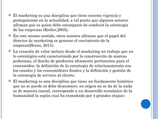  El marketing es una disciplina que tiene enorme vigencia y
protagonismo en la actualidad, a tal punto que algunos autores
afirman que es quien debe encargarse de conducir la estrategia
de las empresas (Kotler,2005);
 En este mismo sentido, otros autores afirman que el papel del
director de marketing es generar el crecimiento de la
empresa(Heras, 2011).
 La creación de valor incluye desde el marketing un trabajo que en
lo estratégico está caracterizado por la construcción de marcas
poderosas, el diseño de productos altamente pertinentes para el
consumidor, la definición de la estrategia de relacionamiento con
los canales y los consumidores finales y la definición y gestión de
la estrategia de servicio al cliente.
 El marketing es una disciplina que tiene un fundamento histórico
que no se puede ni debe desconocer, su origen no se da de la nada
ni de manera casual, corresponde a un desarrollo económico de la
humanidad la según cual ha transitado por 4 grandes etapas:
 