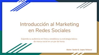 Introducción al Marketing
en Redes Sociales
Expanda su audiencia en línea y establezca su estrategia básica
de marca social en un par de horas
Autor: Saulo G. Lopez Velasco
 
