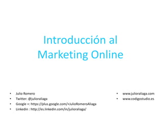 Introducción al
Marketing Online
• Julio Romero
• Twitter: @julioraliaga
• Google +: https://plus.google.com/+JulioRomeroAliaga
• Linkedin : http://es.linkedin.com/in/julioraliaga/
• www.julioraliaga.com
• www.codigostudio.es
 