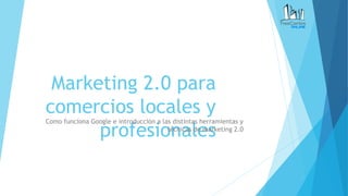 Marketing 2.0 para
comercios locales y
profesionales
Como funciona Google e introducción a las distintas herramientas y
técnicas de marketing 2.0
 
