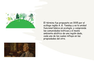 El término fue propuesto en 1935 por el
ecólogo inglés A. G. Tansley y es la unidad
funcional básica en ecología, y comprende
las comunidades bióticas y el medio
ambiente abiótico de una región dada,
cada uno de los cuales influye en las
propiedades del otro.
 