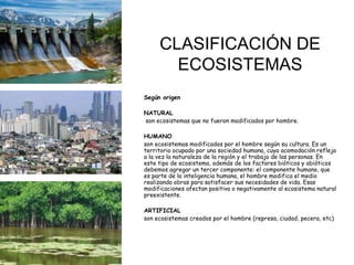 CLASIFICACIÓN DE
ECOSISTEMAS
Según origen
NATURAL
son ecosistemas que no fueron modificados por hombre.
HUMANO
son ecosistemas modificados por el hombre según su cultura. Es un
territorio ocupado por una sociedad humana, cuya acomodación refleja
a la vez la naturaleza de la región y el trabajo de las personas. En
este tipo de ecosistema, además de los factores bióticos y abióticos
debemos agregar un tercer componente: el componente humano, que
es parte de la inteligencia humana, el hombre modifica el medio
realizando obras para satisfacer sus necesidades de vida. Esas
modificaciones afectan positiva o negativamente al ecosistema natural
preexistente.
ARTIFICIAL
son ecosistemas creados por el hombre (represa, ciudad, pecera, etc)
 