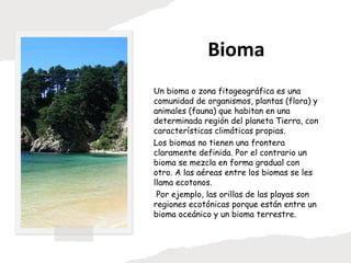 Bioma
Un bioma o zona fitogeográfica es una
comunidad de organismos, plantas (flora) y
animales (fauna) que habitan en una
determinada región del planeta Tierra, con
características climáticas propias.
Los biomas no tienen una frontera
claramente definida. Por el contrario un
bioma se mezcla en forma gradual con
otro. A las aéreas entre los biomas se les
llama ecotonos.
Por ejemplo, las orillas de las playas son
regiones ecotónicas porque están entre un
bioma oceánico y un bioma terrestre.
 