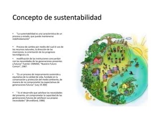 Concepto de sustentabilidad
• “La sustentabilidad es una característica de un
proceso o estado, que puede mantenerse
indefinidamente”
• Proceso de cambio por medio del cual el uso de
los recursos naturales, la dirección de las
inversiones, la orientación de los progresos
tecnológicos y la
• modificación de las instituciones concuerdan
con las necesidades de las generaciones presentes
y futuras” Fuente: CMMAD, “Nuestro Futuro
Común”, 1987.
• “Es un proceso de mejoramiento sostenido y
equitativo de la calidad de vida, fundado en la
conservación y protección del medio ambiente, de
manera de no comprometer las expectativas de
generaciones futuras” (Ley 19.300)
• “ Es el desarrollo que satisface las necesidades
del presente, sin comprometer la capacidad de las
generaciones futuras de satisfacer sus propias
necesidades” (Brundtland, 1986)
 