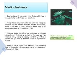 Medio Ambiente
• Es el conjunto de elementos vivos (factores bióticos) y
no vivos (factores abióticos) que le rodean.
• “Conjunto de componentes físicos, químicos, biológicos
y sociales capaces de causar efectos directos e indirectos,
en un plazo corto o largo, sobre los seres vivos y las
actividades humanas”(Estocolmo, 1972)
• “Sistema global complejo, de múltiples y variadas
interacciones, dinámico y evolutivo, formado por los
sistemas físico, biológico, social, económico, político y
cultural en que vive el hombre y demás organismos”
(Hajek)
• Totalidad de las condiciones externas que afectan la
vida, el Desarrollo y la supervivencia de un organismo”
(Glosario E.A, ONU)
 