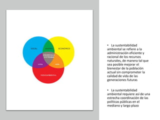 • La sustentabilidad
ambiental se refiere a la
administración eficiente y
racional de los recursos
naturales, de manera tal que
sea posible mejorar el
bienestar de la población
actual sin comprometer la
calidad de vida de las
generaciones futuras
• La sustentabilidad
ambiental requiere así de una
estrecha coordinación de las
políticas públicas en el
mediano y largo plazo
 