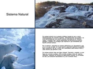 Sistema Natural
Un sistema natural es un conjunto sistémico basado en una o varias
interpretaciones de carácter cognitivo. Interpretaciones que pueden o no
estar delimitadas por una ciencia (ciencias naturales) en su "universo
causal" o contener una o varias expresiones de definición de carácter,
geológico, biológico y/o ecológico que expresan lo que entendemos por
nuestro entorno natural.
Por lo anterior; naturaleza en nuestra definición no es únicamente lo que
se ve o lo que se mide, es lo que nuestra capacidad cognitiva de momento
logra interpretar del ser y estar de la naturaleza como entorno físico y
como entorno que permite la vida.
Un sistema natural tiene una lógica integral, funcional y conjunta, es una
lógica de carácter ecológico. Este sistema ecológico tiene por objetivo
conformar, equilibrar un sistema de supervivencia natural; es un sistema
de vida y de evolución funcionando en y con el entorno físico.
 