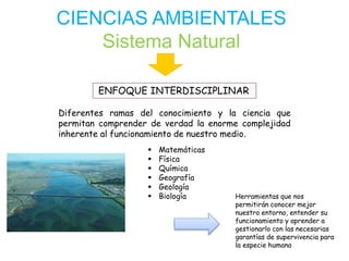 CIENCIAS AMBIENTALES
Sistema Natural
ENFOQUE INTERDISCIPLINAR
Diferentes ramas del conocimiento y la ciencia que
permitan comprender de verdad la enorme complejidad
inherente al funcionamiento de nuestro medio.
 Matemáticas
 Física
 Química
 Geografía
 Geología
 Biología Herramientas que nos
permitirán conocer mejor
nuestro entorno, entender su
funcionamiento y aprender a
gestionarlo con las necesarias
garantías de supervivencia para
la especie humana
 