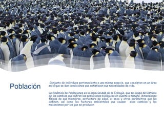 Población
Conjunto de individuos perteneciente a una misma especie, que coexisten en un área
en la que se dan condiciones que satisfacen sus necesidades de vida.
La Dinámica de Poblaciones es la especialidad de la Ecología, que se ocupa del estudio
de los cambios que sufren las poblaciones biológicas en cuanto a tamaño, dimensiones
físicas de sus miembros, estructura de edad, el sexo y otros parámetros que las
definen, así como los factores ambientales que causan esos cambios y los
mecanismos por los que se producen
 