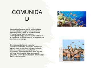 COMUNIDA
D
La comunidad es un grupo de poblaciones de
diferentes especies, que viven en un mismo
lugar o biotopo. A nivel de la comunidad se
trata de buscar las interacciones
interespecíficas que podrían causar cambios en
el tamaño de las poblaciones de las especies que
conviven en un biotopo.
En una comunidad puede presentar
características como: diversidad de especies,
estructura y formas de crecimiento; algunas
especies predominan por su tamaño o
actividades, abundancia y sobre todo, por una
serie de divisiones del lugar, o que puede
presentar niveles de organización denominadas
estructuras tróficas.
 