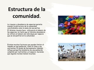 Estructura de la
comunidad.
La riqueza y abundancia de especies permite
evaluar la estructura de la comunidad
concibiéndola como la suma de sus partes.
El término riqueza hace referencia al número de
las especies, en tanto que el término abundancia
se refiere al número de individuos por especie
que se encuentran en la comunidad.
Existen muchos factores que pueden limitar el
tamaño en una población, como el clima y los
nutrientes. El grado de hacinamiento también
influye porque los miembros de una población
compiten por nutrientes y el espacio, haciendo
que algunos reciban menos recursos.
 