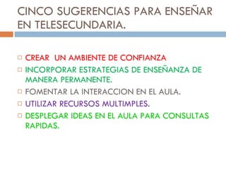 CINCO SUGERENCIAS PARA ENSEÑAR EN TELESECUNDARIA. CREAR  UN AMBIENTE DE CONFIANZA INCORPORAR ESTRATEGIAS DE ENSEÑANZA DE MANERA PERMANENTE. FOMENTAR LA INTERACCION EN EL AULA. UTILIZAR RECURSOS MULTIMPLES. DESPLEGAR IDEAS EN EL AULA PARA CONSULTAS RAPIDAS. 