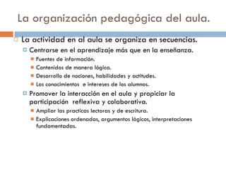 La organización pedagógica del aula. La actividad en al aula se organiza en secuencias. Centrarse en el aprendizaje más que en la enseñanza. Fuentes de información. Contenidos de manera lógica. Desarrollo de nociones, habilidades y actitudes. Los conocimientos  e intereses de los alumnos. Promover la interacción en el aula y propiciar la participación  reflexiva y colaborativa. Ampliar las practicas lectoras y de escritura. Explicaciones ordenadas, argumentos lógicos, interpretaciones fundamentadas. 