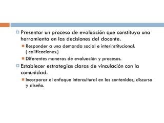 Presentar un proceso de evaluación que constituya una herramienta en las decisiones del docente. Responder a una demanda social e interinstitucional. ( calificaciones.) Diferentes maneras de evaluación y procesos. Establecer estrategias claras de vinculación con la comunidad. Incorporar el enfoque intercultural en los contenidos, discurso y diseño. 