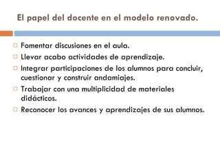 El papel del docente en el modelo renovado. Fomentar discusiones en el aula. Llevar acabo actividades de aprendizaje. Integrar participaciones de los alumnos para concluir, cuestionar y construir andamiajes. Trabajar con una multiplicidad de materiales didácticos. Reconocer los avances y aprendizajes de sus alumnos. 