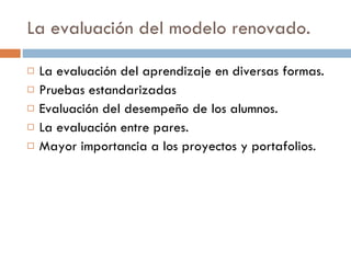 La evaluación del modelo renovado. La evaluación del aprendizaje en diversas formas. Pruebas estandarizadas Evaluación del desempeño de los alumnos. La evaluación entre pares. Mayor importancia a los proyectos y portafolios. 