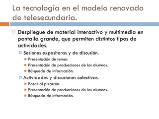 La tecnología en el modelo renovado de telesecundaria. Despliegue de material interactivo y multimedia en pantalla grande, que permiten distintos tipos de actividades. Sesiones expositoras y de discusión. Presentación de temas Presentación de producciones de los alumnos. Búsqueda de información. Actividades y discusiones colectivas. Pasar al pizarrón. Presentación de producciones de los alumnos. Búsqueda de información. 