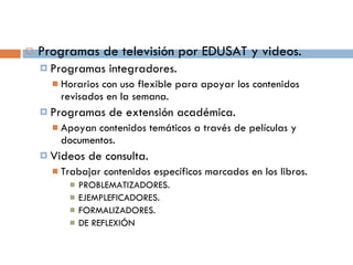 Programas de televisión por EDUSAT y videos. Programas integradores. Horarios con uso flexible para apoyar los contenidos revisados en la semana. Programas de extensión académica. Apoyan contenidos temáticos a través de películas y documentos. Videos de consulta.  Trabajar contenidos específicos marcados en los libros. PROBLEMATIZADORES. EJEMPLEFICADORES. FORMALIZADORES. DE REFLEXIÓN 