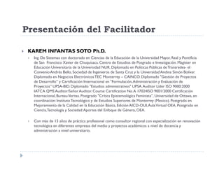Presentación del Facilitador

 KAREM INFANTAS SOTO Ph.D.
  Ing. De Sistemas con doctorado en Ciencias de la Educación de la Universidad Mayor, Real y Pontificia
  de San Francisco Xavier de Chuquisaca. Centro de Estudios de Posgrado e Investigación. Magister en
  Educación Universitaria de la Universidad NUR. Diplomado en Políticas Públicas de Transredes- el
  Convenio Andrés Bello, Sociedad de Ingenieros de Santa Cruz y la Universidad Andina Simón Bolívar.
  Diplomado en Negocios Electrónicos TEC Monterrey – CAINCO. Diplomado "Gestión de Proyectos
  de Desarrollo” y Certificación Internacional en “Formulación, Administración y Evaluación de
  Proyectos” UPSA-BID. Diplomado "Estudios administrativos" UPSA. Auditor Líder ISO 9000:2000
  IATCA QMS Auditor/Señor Auditor. Course Certification No. A 17024ISO 9001/2000 Certificación
  Internacional, Bureau Veritas. Postgrado "Crítica Epistemológica Feminista”, Universidad de Ottawa, en
  coordinación: Instituto Tecnológico y de Estudios Superiores de Monterrey (Mexico). Postgrado en
  Mejoramiento de la Calidad en la Educación Básica, Edición AICD-OUI, Aula Virtual OEA. Postgrado en
  Ciencia, Tecnología y Sociedad: Aportes del Enfoque de Género, OEA.

  Con más de 15 años de práctica profesional como consultor regional con especialización en renovación
  tecnológica en diferentes empresas del medio y proyectos académicos a nivel de docencia y
  administración a nivel universitario.
 