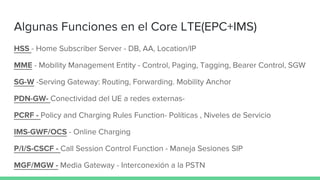 Algunas Funciones en el Core LTE(EPC+IMS)
HSS - Home Subscriber Server - DB, AA, Location/IP
MME - Mobility Management Entity - Control, Paging, Tagging, Bearer Control, SGW
SG-W -Serving Gateway: Routing, Forwarding. Mobility Anchor
PDN-GW- Conectividad del UE a redes externas-
PCRF - Policy and Charging Rules Function- Políticas , Niveles de Servicio
IMS-GWF/OCS - Online Charging
P/I/S-CSCF - Call Session Control Function - Maneja Sesiones SIP
MGF/MGW - Media Gateway - Interconexión a la PSTN
 