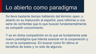 Lo abierto como paradigma 
Se lleva bastante tiempo hablando del término open, o 
abierto en su traducción al español, para referirse a una 
serie de corrientes que lo que buscan fundamentalmente 
es compartir conocimiento. 
Y es en dicha compartición en la que se fundamenta este 
nuevo paradigma que intenta avanzar en la cooperación y 
no en la competencia. En buscar como fin último el 
beneficio de todxs y no solo de algunxs. 
 