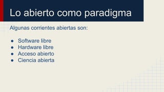 Lo abierto como paradigma 
Algunas corrientes abiertas son: 
● Software libre 
● Hardware libre 
● Acceso abierto 
● Ciencia abierta 
 