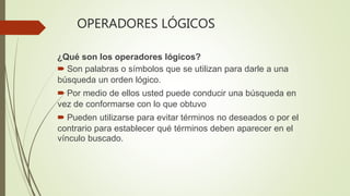 OPERADORES LÓGICOS
¿Qué son los operadores lógicos?
 Son palabras o símbolos que se utilizan para darle a una
búsqueda un orden lógico.
 Por medio de ellos usted puede conducir una búsqueda en
vez de conformarse con lo que obtuvo
 Pueden utilizarse para evitar términos no deseados o por el
contrario para establecer qué términos deben aparecer en el
vínculo buscado.
 