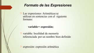 Formato de las Expresiones
Las expresiones Aritméticas se
utilizan en sentencias con el siguiente
formato:
➲
variable= expresión;
variable: localidad de memoria
referenciada por un nombre bien definido
➲
expresión: expresión aritmética➲
 