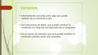 Variables
 Informalmente conocida como algo que puede
cambiar de un momento a otro.
 Son estructuras de datos, que pueden cambiar su
contenido a lo largo de una ejecución de un programa.
 Es un campo de memoria que se le puede cambiar su
contenido cuantas veces sea necesario.
 