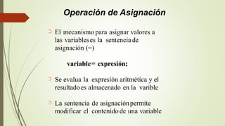 Operación de Asignación
El mecanismo para asignar valores a
las variableses la sentencia de
asignación (=)
➲
variable= expresión;
Se evalua la expresión aritmética y el➲
resultadoes almacenado en la varible
La sentencia de asignaciónpermite
modificar el contenido de una variable
➲
 