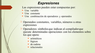 Expresiones
Operandos: constantes, variables, números u otras
expresiones
➲
Operadores: símbolosque indican al compiladorque
ejecute determinadas operaciones con los elementos sobre
los que opera:
➲
aritméticos
lógicos
de cadena
relacionales
●
●
●
●
Las expresiones pueden estar compuestas por:
Una
Una
Una
variable
constante
combinación
●
●
● de operadores y operandos
 
