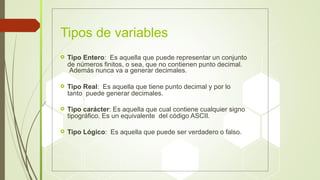 de números finitos, o sea, que no contienen punto decimal.
tanto puede generar decimales.
tipográfico. Es un equivalente del código ASCII.
Tipos de variables
 Tipo Entero: Es aquella que puede representar un conjunto
Además nunca va a generar decimales.
 Tipo Real: Es aquella que tiene punto decimal y por lo
 Tipo carácter: Es aquella que cual contiene cualquier signo
 Tipo Lógico: Es aquella que puede ser verdadero o falso.
 