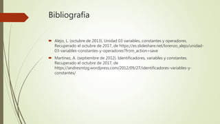 Bibliografía
 Alejo, L. (octubre de 2013). Unidad 03 variables, constantes y operadores.
Recuperado el octubre de 2017, de https://es.slideshare.net/lorenzo_alejo/unidad-
03-variables-constantes-y-operadores?from_action=save
 Martinez, A. (septiembre de 2012). Identificadores, variables y constantes.
Recuperado el octubre de 2017, de
https://andresmtzg.wordpress.com/2012/09/27/identificadores-variables-y-
constantes/
 