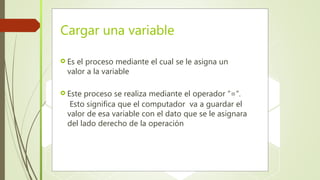 Cargar una variable
 Es el proceso mediante el cual se le asigna un
valor a la variable
 Este proceso se realiza mediante el operador “=“.
Esto significa que el computador va a guardar el
valor de esa variable con el dato que se le asignara
del lado derecho de la operación
 